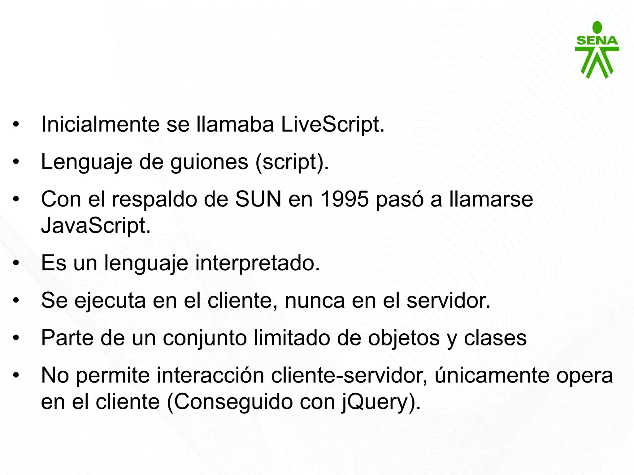 Javascript
• Inicialmente se llamaba LiveScript.
• Lenguaje de guiones (script).
• Con el respaldo de SUN en 1995 pasó a llamarse
JavaScript.
• Es un lenguaje interpretado.
• Se ejecuta en el cliente, nunca en el servidor.
• Parte de un conjunto limitado de objetos y clases
• No permite interacción cliente-servidor, únicamente opera
en el cliente (Conseguido con jQuery).
 