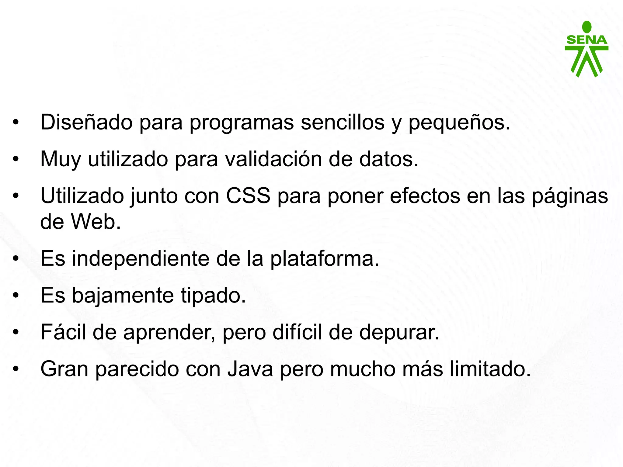 Javascript
• Diseñado para programas sencillos y pequeños.
• Muy utilizado para validación de datos.
• Utilizado junto con CSS para poner efectos en las páginas
de Web.
• Es independiente de la plataforma.
• Es bajamente tipado.
• Fácil de aprender, pero difícil de depurar.
• Gran parecido con Java pero mucho más limitado.
 