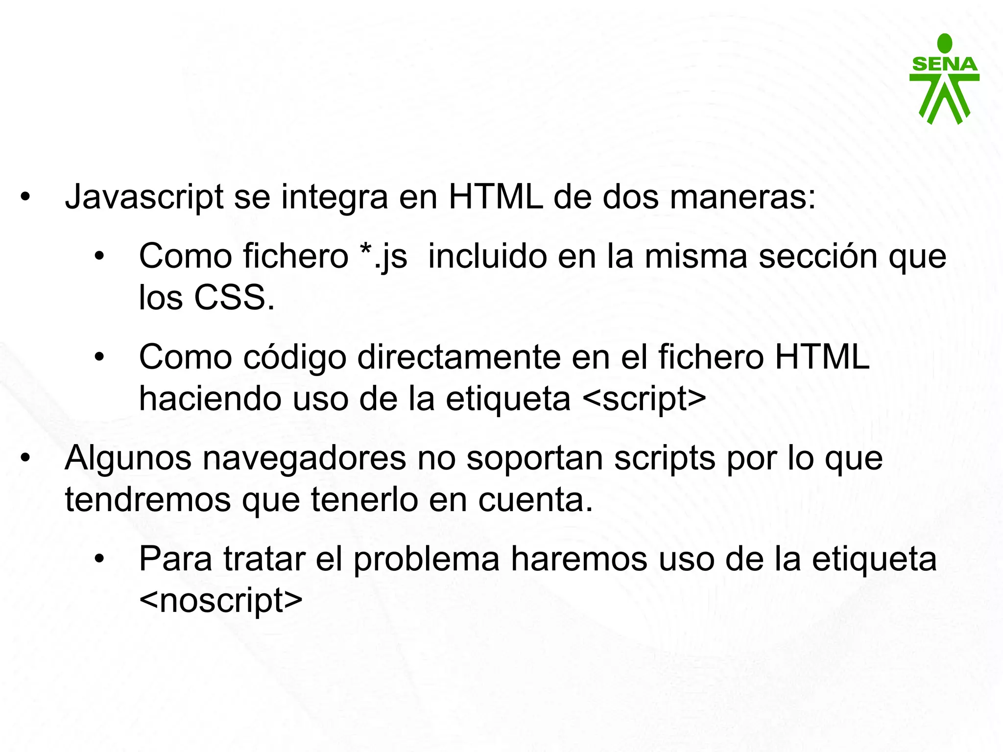 Javascript
• Javascript se integra en HTML de dos maneras:
• Como fichero *.js incluido en la misma sección que
los CSS.
• Como código directamente en el fichero HTML
haciendo uso de la etiqueta <script>
• Algunos navegadores no soportan scripts por lo que
tendremos que tenerlo en cuenta.
• Para tratar el problema haremos uso de la etiqueta
<noscript>
 