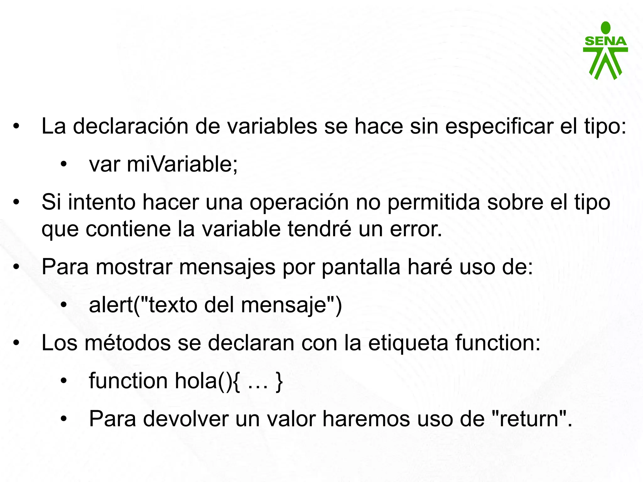 Javascript
• La declaración de variables se hace sin especificar el tipo:
• var miVariable;
• Si intento hacer una operación no permitida sobre el tipo
que contiene la variable tendré un error.
• Para mostrar mensajes por pantalla haré uso de:
• alert("texto del mensaje")
• Los métodos se declaran con la etiqueta function:
• function hola(){ … }
• Para devolver un valor haremos uso de "return".
 
