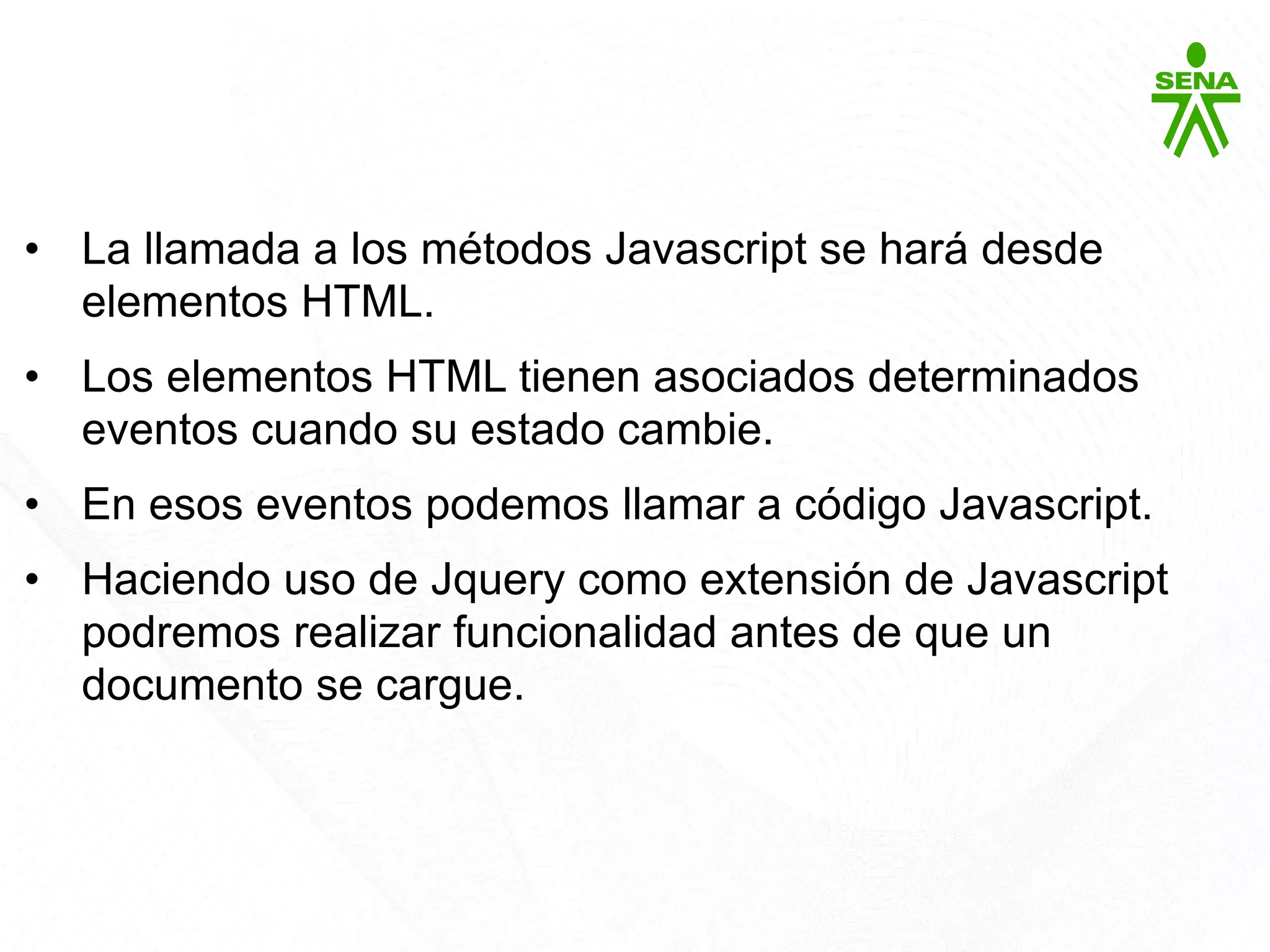 Javascript
• La llamada a los métodos Javascript se hará desde
elementos HTML.
• Los elementos HTML tienen asociados determinados
eventos cuando su estado cambie.
• En esos eventos podemos llamar a código Javascript.
• Haciendo uso de Jquery como extensión de Javascript
podremos realizar funcionalidad antes de que un
documento se cargue.
 