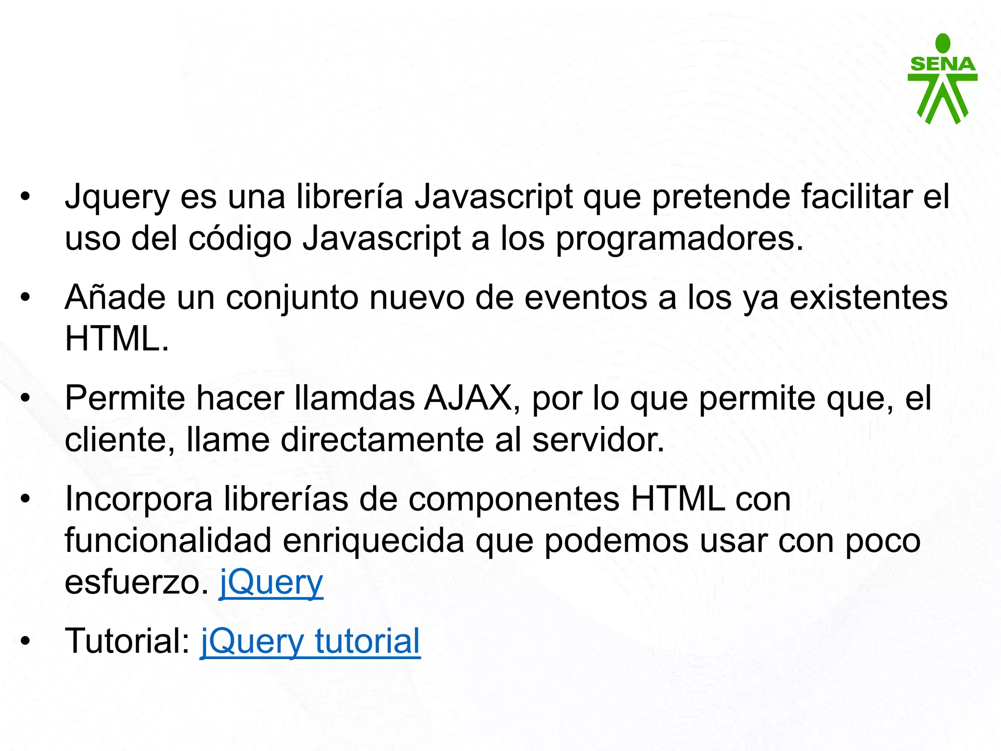 Javascript: jQuery
• Jquery es una librería Javascript que pretende facilitar el
uso del código Javascript a los programadores.
• Añade un conjunto nuevo de eventos a los ya existentes
HTML.
• Permite hacer llamdas AJAX, por lo que permite que, el
cliente, llame directamente al servidor.
• Incorpora librerías de componentes HTML con
funcionalidad enriquecida que podemos usar con poco
esfuerzo. jQuery
• Tutorial: jQuery tutorial
 