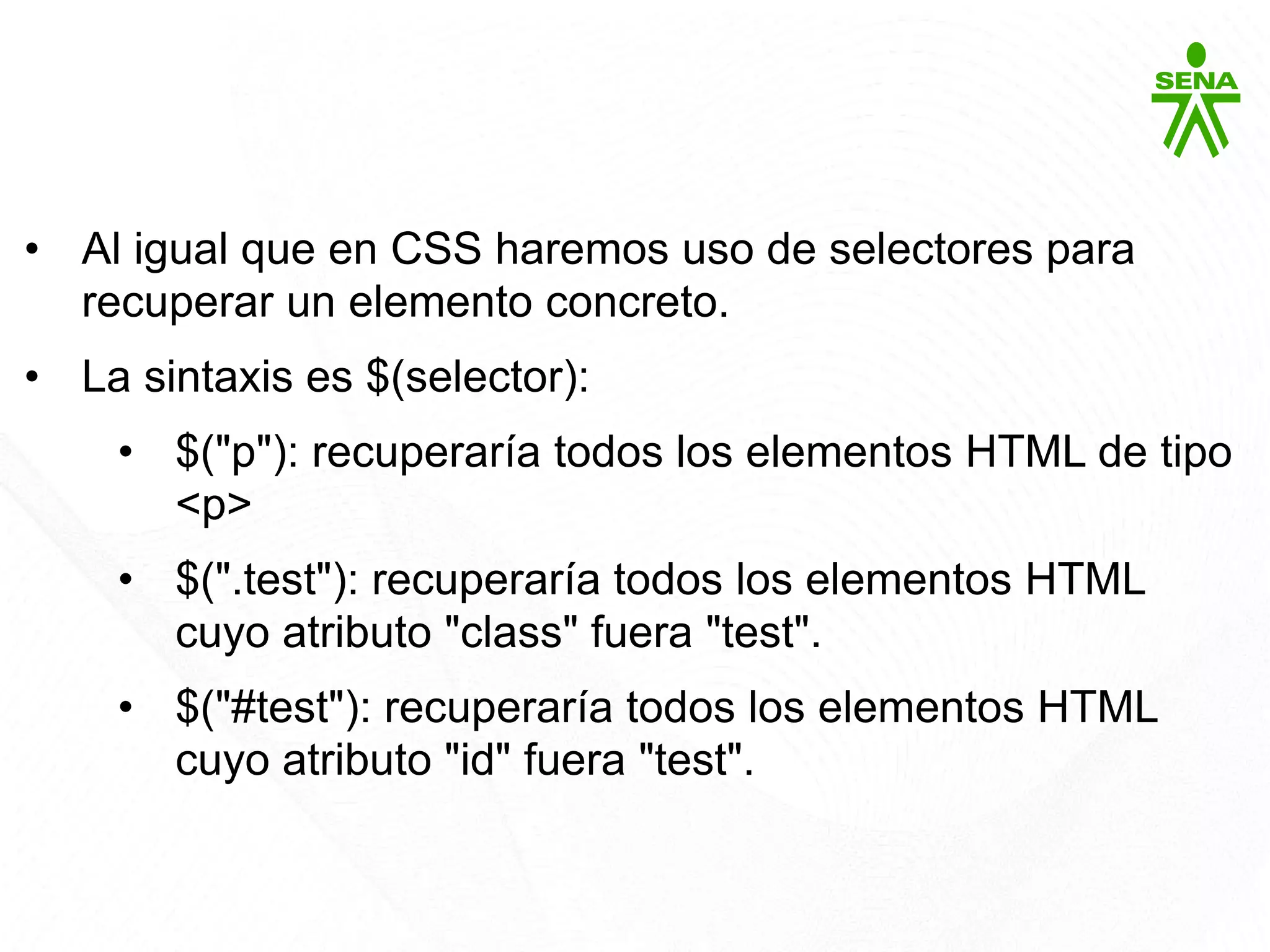 Javascript: jQuery
• Al igual que en CSS haremos uso de selectores para
recuperar un elemento concreto.
• La sintaxis es $(selector):
• $("p"): recuperaría todos los elementos HTML de tipo
<p>
• $(".test"): recuperaría todos los elementos HTML
cuyo atributo "class" fuera "test".
• $("#test"): recuperaría todos los elementos HTML
cuyo atributo "id" fuera "test".
 
