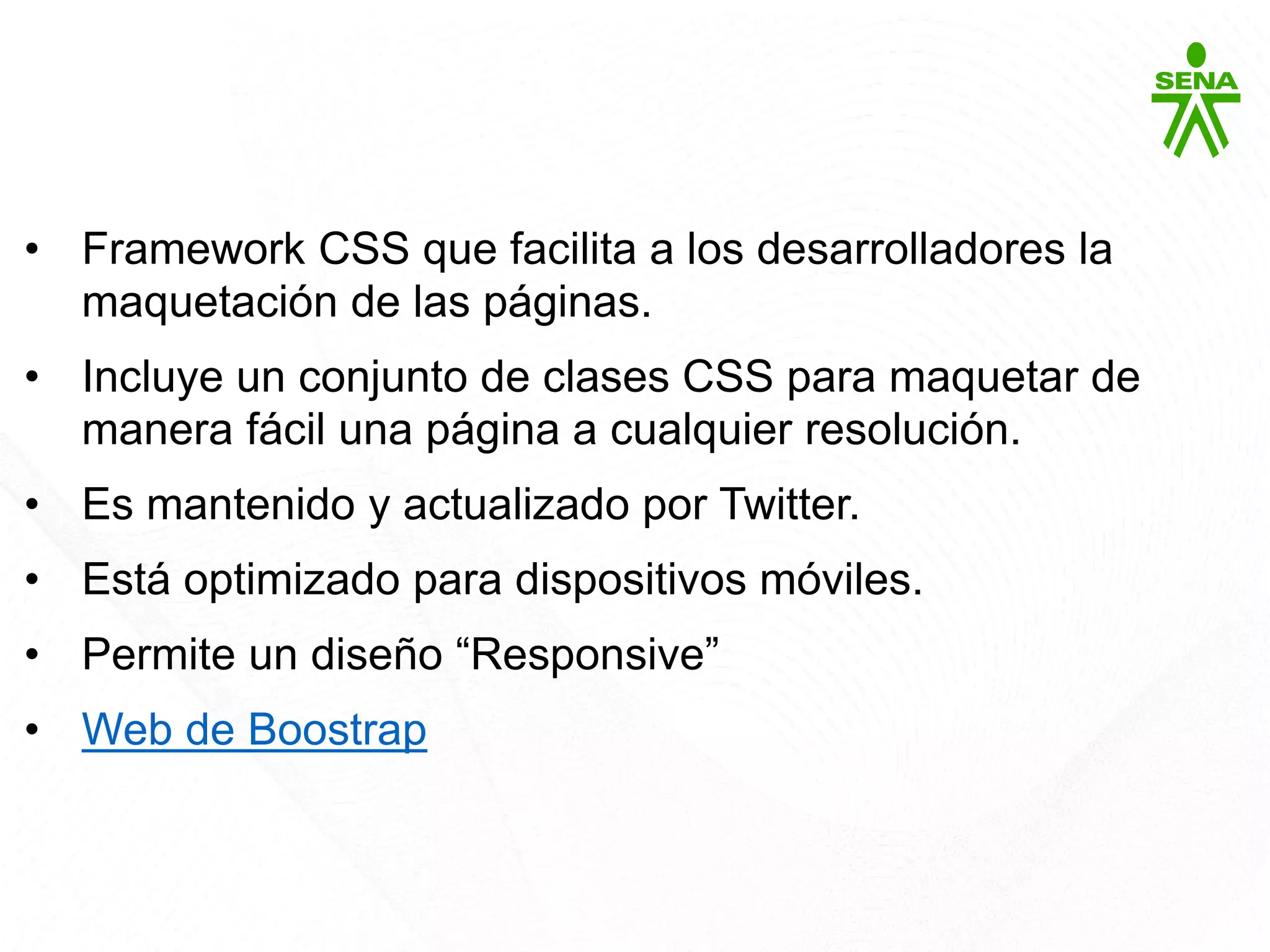 Bootstrap
• Framework CSS que facilita a los desarrolladores la
maquetación de las páginas.
• Incluye un conjunto de clases CSS para maquetar de
manera fácil una página a cualquier resolución.
• Es mantenido y actualizado por Twitter.
• Está optimizado para dispositivos móviles.
• Permite un diseño “Responsive”
• Web de Boostrap
 