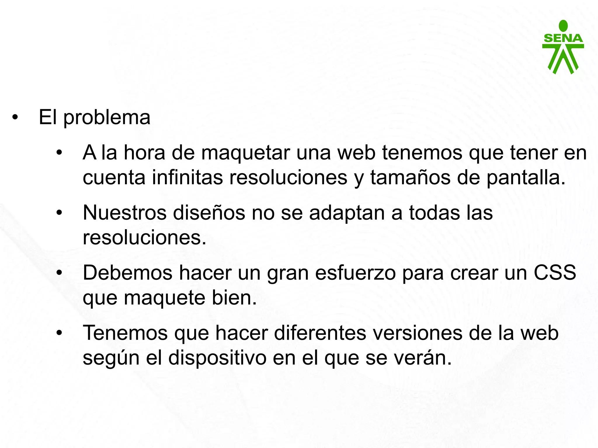 Bootstrap
• El problema
• A la hora de maquetar una web tenemos que tener en
cuenta infinitas resoluciones y tamaños de pantalla.
• Nuestros diseños no se adaptan a todas las
resoluciones.
• Debemos hacer un gran esfuerzo para crear un CSS
que maquete bien.
• Tenemos que hacer diferentes versiones de la web
según el dispositivo en el que se verán.
 