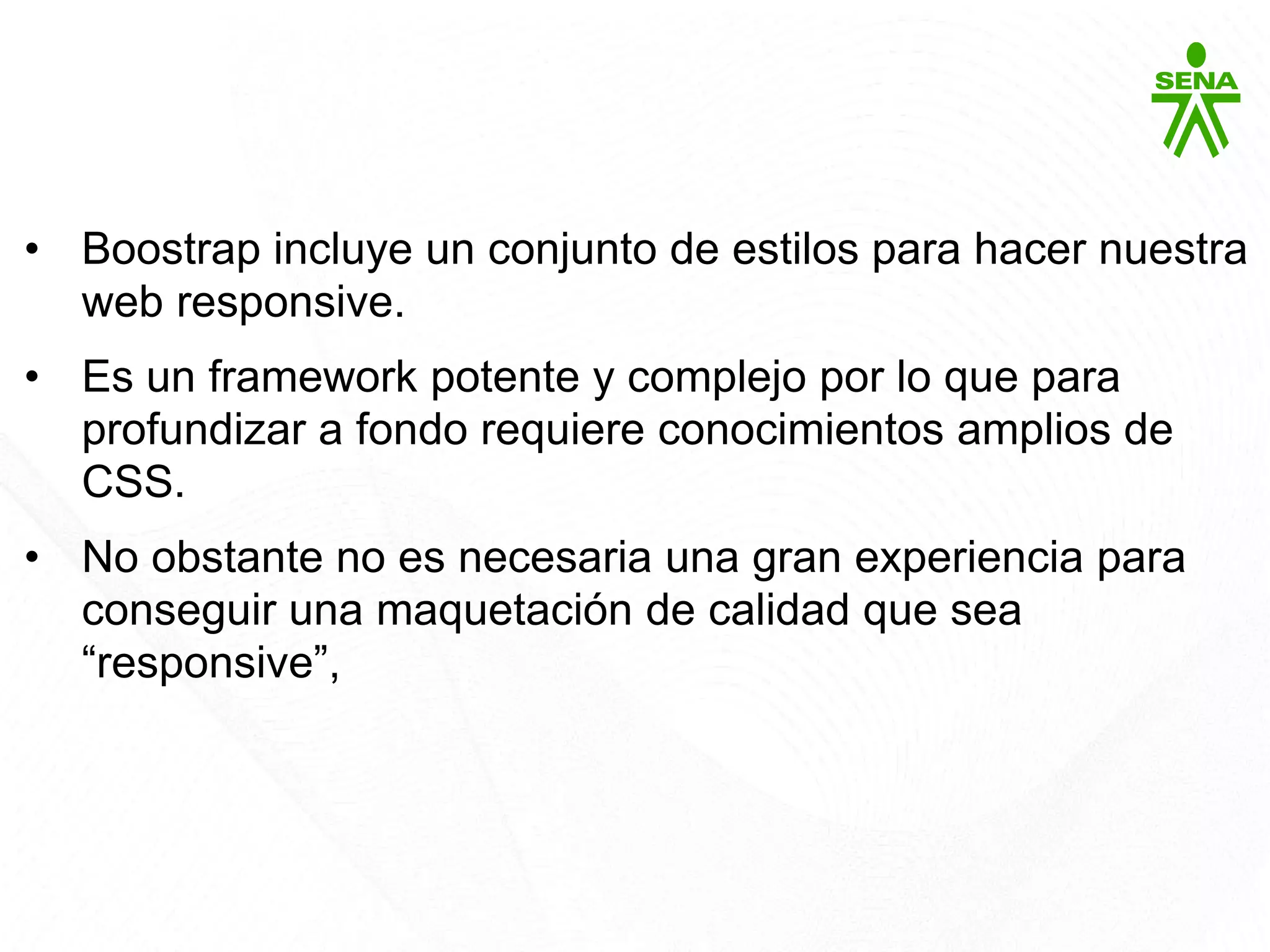Bootstrap
• Boostrap incluye un conjunto de estilos para hacer nuestra
web responsive.
• Es un framework potente y complejo por lo que para
profundizar a fondo requiere conocimientos amplios de
CSS.
• No obstante no es necesaria una gran experiencia para
conseguir una maquetación de calidad que sea
“responsive”,
 
