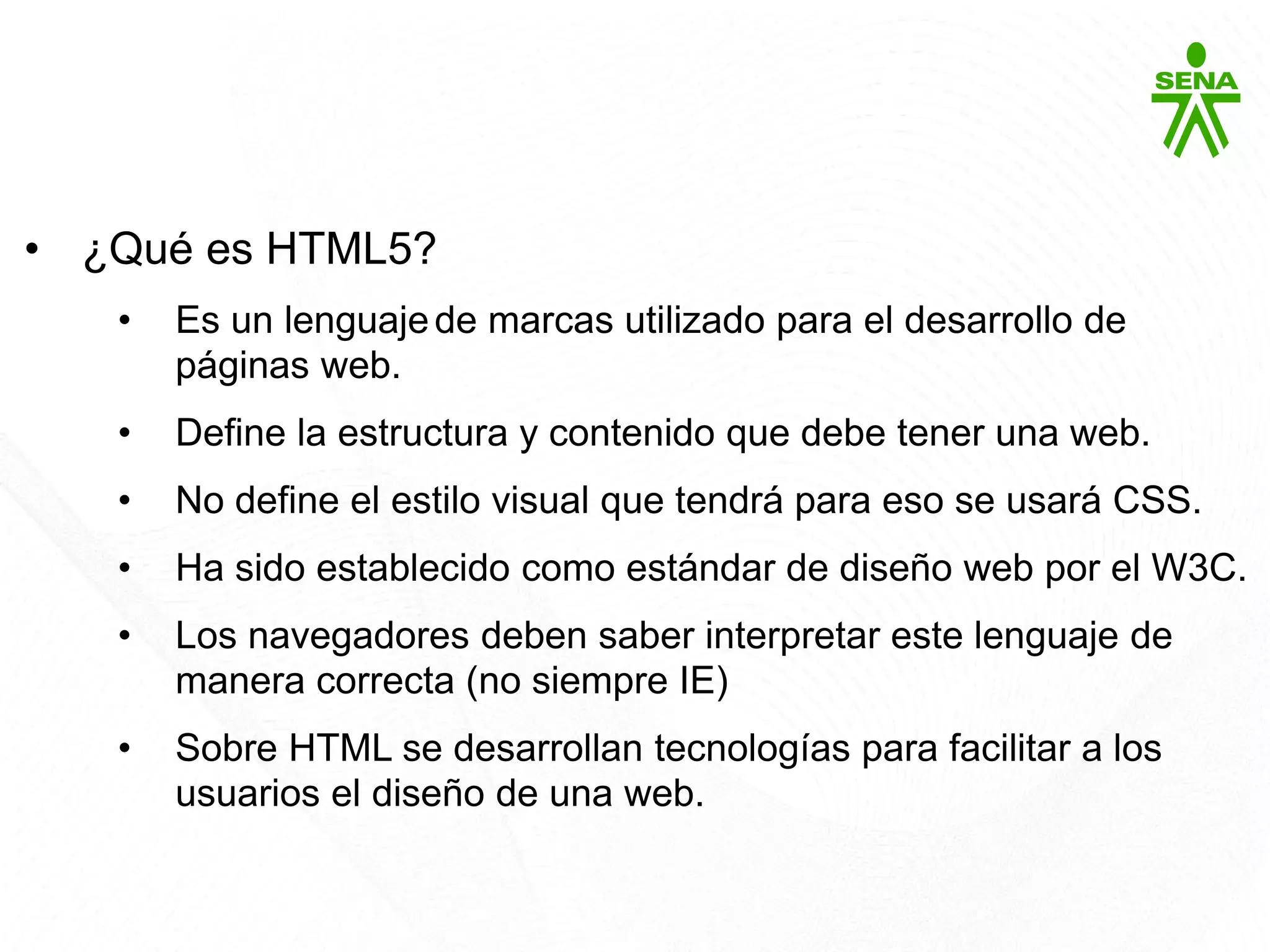 HTML5
• ¿Qué es HTML5?
• Es un lenguajede marcas utilizado para el desarrollo de
páginas web.
• Define la estructura y contenido que debe tener una web.
• No define el estilo visual que tendrá para eso se usará CSS.
• Ha sido establecido como estándar de diseño web por el W3C.
• Los navegadores deben saber interpretar este lenguaje de
manera correcta (no siempre IE)
• Sobre HTML se desarrollan tecnologías para facilitar a los
usuarios el diseño de una web.
 