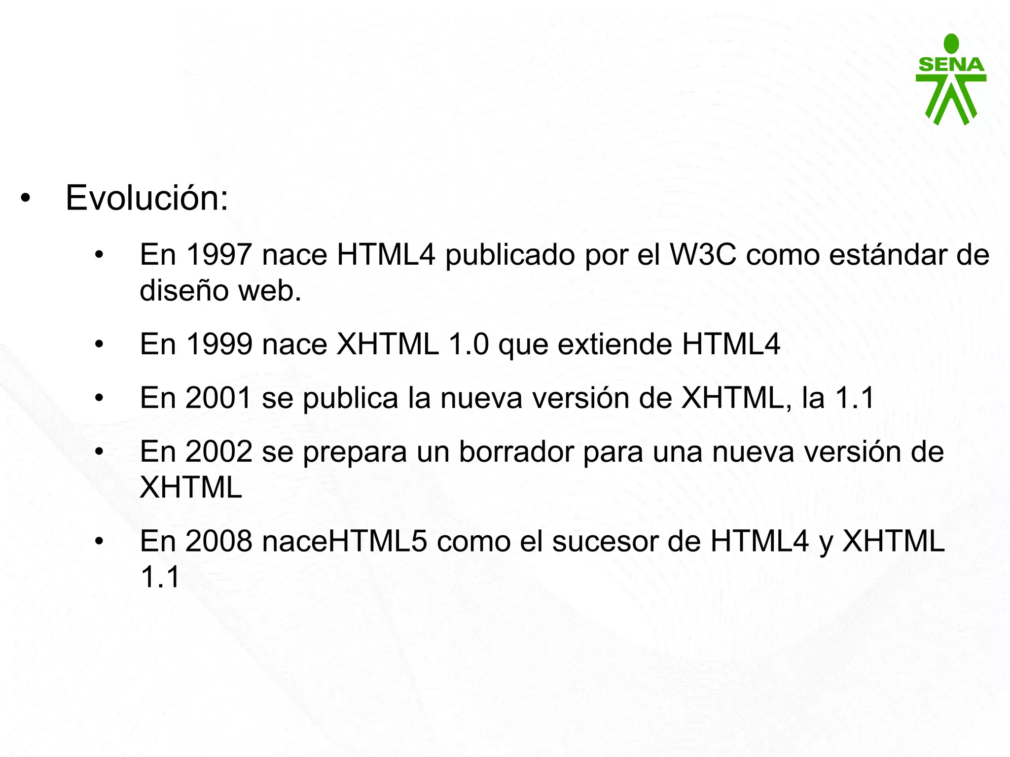HTML5
• Evolución:
• En 1997 nace HTML4 publicado por el W3C como estándar de
diseño web.
• En 1999 nace XHTML 1.0 que extiende HTML4
• En 2001 se publica la nueva versión de XHTML, la 1.1
• En 2002 se prepara un borrador para una nueva versión de
XHTML
• En 2008 naceHTML5 como el sucesor de HTML4 y XHTML
1.1
 