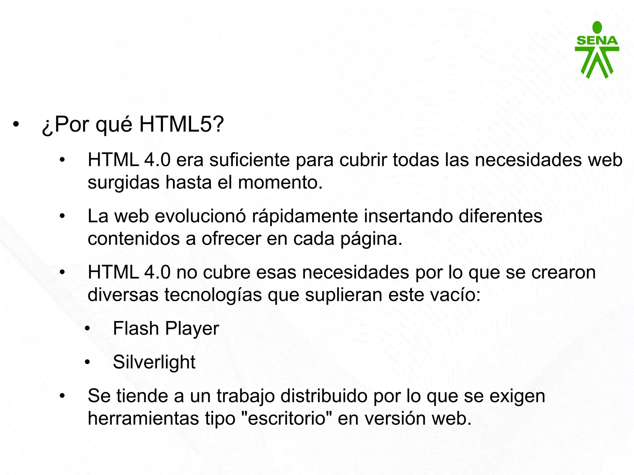HTML5
• ¿Por qué HTML5?
• HTML 4.0 era suficiente para cubrir todas las necesidades web
surgidas hasta el momento.
• La web evolucionó rápidamente insertando diferentes
contenidos a ofrecer en cada página.
• HTML 4.0 no cubre esas necesidades por lo que se crearon
diversas tecnologías que suplieran este vacío:
• Flash Player
• Silverlight
• Se tiende a un trabajo distribuido por lo que se exigen
herramientas tipo "escritorio" en versión web.
 