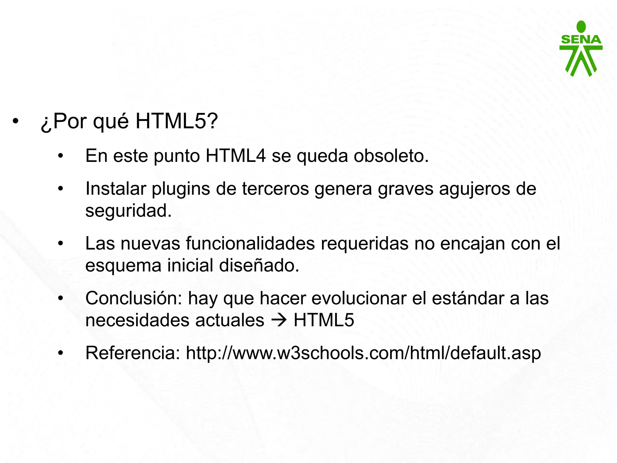 HTML5
• ¿Por qué HTML5?
• En este punto HTML4 se queda obsoleto.
• Instalar plugins de terceros genera graves agujeros de
seguridad.
• Las nuevas funcionalidades requeridas no encajan con el
esquema inicial diseñado.
• Conclusión: hay que hacer evolucionar el estándar a las
necesidades actuales  HTML5
• Referencia: http://www.w3schools.com/html/default.asp
 