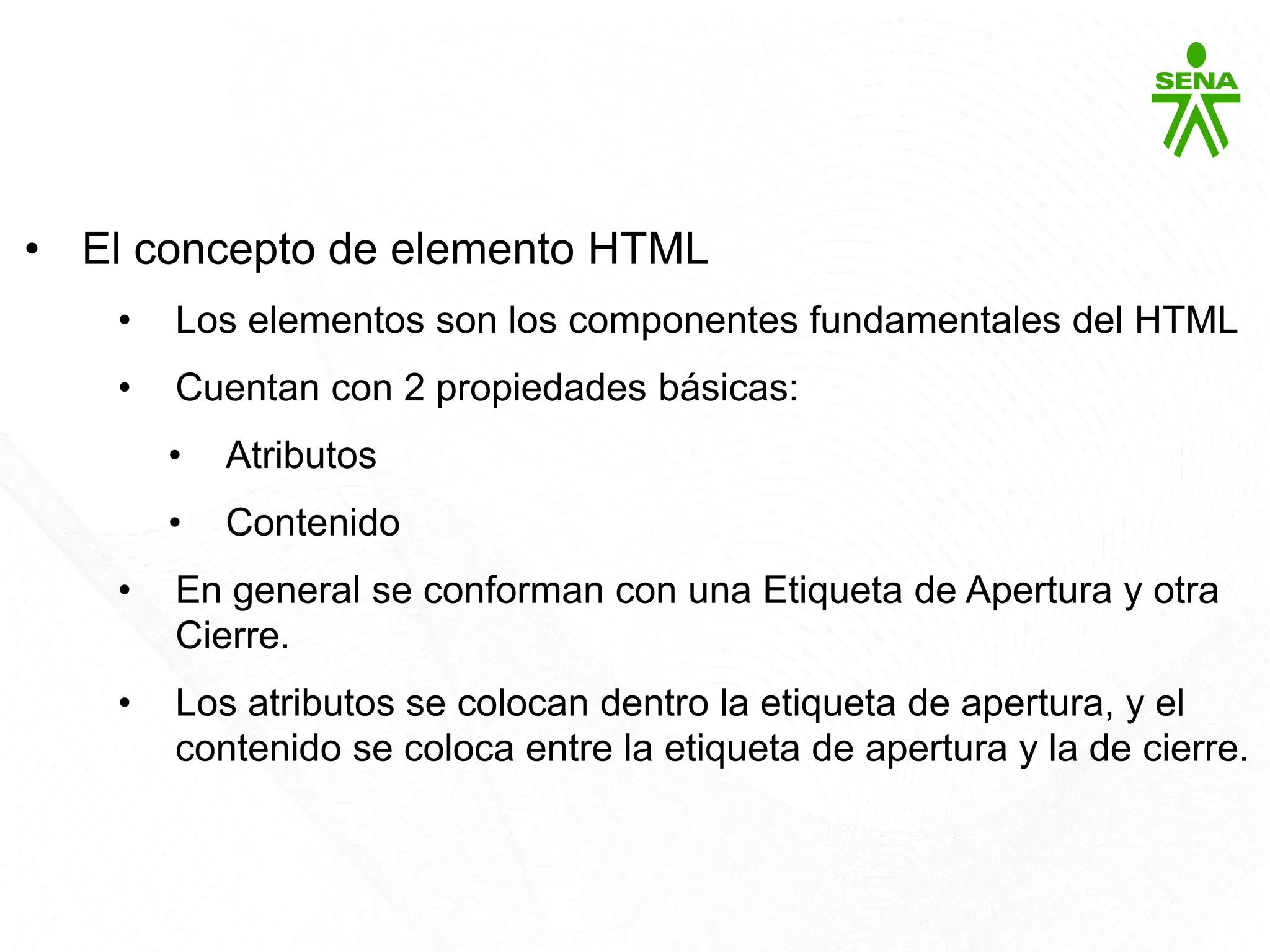 HTML5
• El concepto de elemento HTML
• Los elementos son los componentes fundamentales del HTML
• Cuentan con 2 propiedades básicas:
• Atributos
• Contenido
• En general se conforman con una Etiqueta de Apertura y otra
Cierre.
• Los atributos se colocan dentro la etiqueta de apertura, y el
contenido se coloca entre la etiqueta de apertura y la de cierre.
 