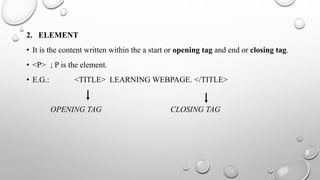 2. ELEMENT
• It is the content written within the a start or opening tag and end or closing tag.
• <P> ; P is the element.
• E.G.: <TITLE> LEARNING WEBPAGE. </TITLE>
OPENING TAG CLOSING TAG
 