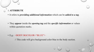 3. ATTRIBUTE
• It refers to providing additional information which can be added to a tag.
• They appear inside the opening tag and the specific information or values
within quotation marks.
• E.g.: <BODY BGCOLOR=“BLUE”>
// This code will give background color blue to the body section.
 