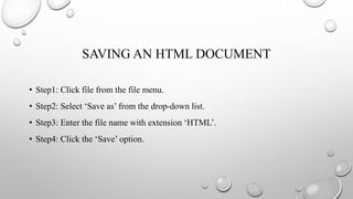 SAVING AN HTML DOCUMENT
• Step1: Click file from the file menu.
• Step2: Select ‘Save as’ from the drop-down list.
• Step3: Enter the file name with extension ‘HTML’.
• Step4: Click the ‘Save’ option.
 
