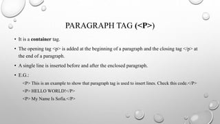 PARAGRAPH TAG (<P>)
• It is a container tag.
• The opening tag <p> is added at the beginning of a paragraph and the closing tag </p> at
the end of a paragraph.
• A single line is inserted before and after the enclosed paragraph.
• E.G.:
<P> This is an example to show that paragraph tag is used to insert lines. Check this code.</P>
<P> HELLO WORLD!</P>
<P> My Name Is Sofia.</P>
 