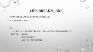 LINE BREAKS(<BR>)
• TO INSERT A BLANK LINE IN THE WEBPAGE.
• IT IS AN EMPTY TAG.
• EG:
• <P> HELLO…<BR> HOW ARE YOU? <BR> ARE YOU COMFORTABLE? </P>
OUTPUT: HELLO…
HOW ARE YOU?
ARE YOU COMFORTABLE?
 