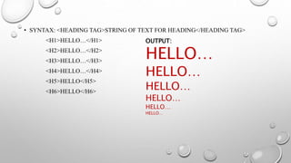 • SYNTAX: <HEADING TAG>STRING OF TEXT FOR HEADING</HEADING TAG>
<H1>HELLO…</H1>
<H2>HELLO…</H2>
<H3>HELLO…</H3>
<H4>HELLO…</H4>
<H5>HELLO</H5>
<H6>HELLO</H6>
OUTPUT:
HELLO…
HELLO…
HELLO…
HELLO…
HELLO…
HELLO…
 