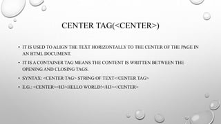 CENTER TAG(<CENTER>)
• IT IS USED TO ALIGN THE TEXT HORIZONTALLY TO THE CENTER OF THE PAGE IN
AN HTML DOCUMENT.
• IT IS A CONTAINER TAG MEANS THE CONTENT IS WRITTEN BETWEEN THE
OPENING AND CLOSING TAGS.
• SYNTAX: <CENTER TAG> STRING OF TEXT</CENTER TAG>
• E.G.: <CENTER><H3>HELLO WORLD!</H3></CENTER>
 