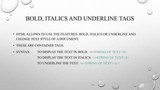 BOLD, ITALICS AND UNDERLINE TAGS
• HTML ALLOWS TO USE THE FEATURES- BOLD, ITALICS OR UNDERLINE AND
CHANGE TEXT STYLE OF A DOCUMENT.
• THESE ARE CONTAINER TAGS.
• SYNTAX: TO DISPLAY THE TEXT IN BOLD: <b>STRING OF TEXT</b>
TO DISPLAY THE TEXT IN ITALICS: <i>STRING OF TEXT</i>
TO UNDERLINE THE TEXT: <u>STRING OF TEXT</ u >
 