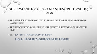 SUPERSCRIPT(<SUP>) AND SUBSCRIPT(<SUB>)
TAGS
• THE SUPERSCRIPT TAGS ARE USED TO REPRESENT SOME TEXT/NUMBER ABOVE
NORMAL LINE.
• THE SUBSCRIPT TAGS ARE USED TO REPRESENT THE TEXT/NUMBER BELOW THE
LINE.
• EG: (A+B)² : (A+B)<SUP>2</SUP>
H₂SO₄ : H<SUB>2</SUB>SO<SUB>4</SUB>
 