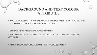 BACKGROUND AND TEXT COLOUR
ATTRIBUTES
• YOU CAN CHANGE THE APPEARANCE OF THE DOCUMENT BY CHANGING THE
BACKGROUND AS WELL AS THE TEXT COLOUR.
• SYNTAX: <BODY BGCOLOR=“COLOR NAME”>
// BGCOLOR, TEXT ARE ATTRIBUTES AND COLOR NAME IS THE VALUE OF THE
ATTRIBUTE.
• <BODY BGCOLOR=“COLOR NAME” TEXT=“COLOR NAME”>
 
