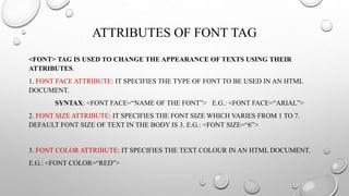 ATTRIBUTES OF FONT TAG
<FONT> TAG IS USED TO CHANGE THE APPEARANCE OF TEXTS USING THEIR
ATTRIBUTES.
1. FONT FACE ATTRIBUTE: IT SPECIFIES THE TYPE OF FONT TO BE USED IN AN HTML
DOCUMENT.
SYNTAX: <FONT FACE=“NAME OF THE FONT”> E.G.: <FONT FACE=“ARIAL”>
2. FONT SIZE ATTRIBUTE: IT SPECIFIES THE FONT SIZE WHICH VARIES FROM 1 TO 7.
DEFAULT FONT SIZE OF TEXT IN THE BODY IS 3. E.G.: <FONT SIZE=“6”>
3. FONT COLOR ATTRIBUTE: IT SPECIFIES THE TEXT COLOUR IN AN HTML DOCUMENT.
E.G.: <FONT COLOR=“RED”>
 