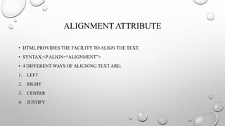 ALIGNMENT ATTRIBUTE
• HTML PROVIDES THE FACILITY TO ALIGN THE TEXT.
• SYNTAX:<PALIGN=“ALIGNMENT”>
• 4 DIFFERENT WAYS OF ALIGNING TEXT ARE:
1. LEFT
2. RIGHT
3. CENTER
4. JUSTIFY
 