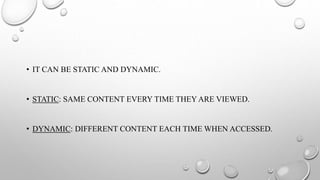 • IT CAN BE STATIC AND DYNAMIC.
• STATIC: SAME CONTENT EVERY TIME THEY ARE VIEWED.
• DYNAMIC: DIFFERENT CONTENT EACH TIME WHEN ACCESSED.
 