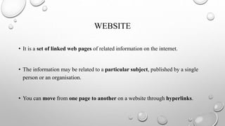 WEBSITE
• It is a set of linked web pages of related information on the internet.
• The information may be related to a particular subject, published by a single
person or an organisation.
• You can move from one page to another on a website through hyperlinks.
 