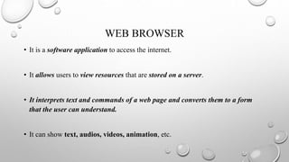 WEB BROWSER
• It is a software application to access the internet.
• It allows users to view resources that are stored on a server.
• It interprets text and commands of a web page and converts them to a form
that the user can understand.
• It can show text, audios, videos, animation, etc.
 