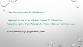 • A web browser helps in the following ways:
• It contacts the web server and sends a request for information.
• It receives information and displays the content on the user’s computer screen.
• E.G.: Microsoft edge, google chrome, safari.
 
