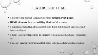 FEATURES OF HTML
• It is one of the markup languages used for designing web pages.
• HTML elements form the building blocks of all websites.
• It is not case sensitive. It means that html doesn’t distinguish uppercase and
lowercase letters.
• It helps to create structured documents which include headings, paragraphs
etc.
• It doesn’t need any instructions that needs to be passed during its execution.
 