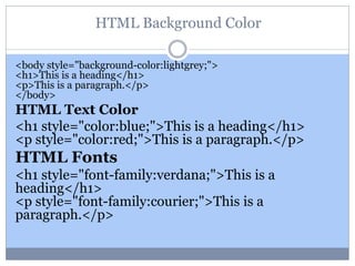 HTML Background Color
<body style="background-color:lightgrey;">
<h1>This is a heading</h1>
<p>This is a paragraph.</p>
</body>
HTML Text Color
<h1 style="color:blue;">This is a heading</h1>
<p style="color:red;">This is a paragraph.</p>
HTML Fonts
<h1 style="font-family:verdana;">This is a
heading</h1>
<p style="font-family:courier;">This is a
paragraph.</p>
 