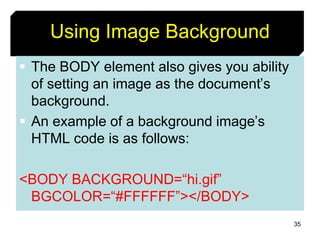 35
Using Image Background
 The BODY element also gives you ability
of setting an image as the document’s
background.
 An example of a background image’s
HTML code is as follows:
<BODY BACKGROUND=“hi.gif”
BGCOLOR=“#FFFFFF”></BODY>
 