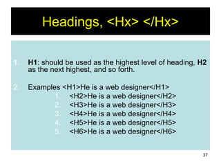 37
Headings, <Hx> </Hx>
1. H1: should be used as the highest level of heading, H2
as the next highest, and so forth.
2. Examples <H1>He is a web designer</H1>
1. <H2>He is a web designer</H2>
2. <H3>He is a web designer</H3>
3. <H4>He is a web designer</H4>
4. <H5>He is a web designer</H5>
5. <H6>He is a web designer</H6>
 