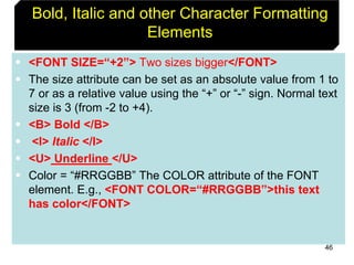 46
Bold, Italic and other Character Formatting
Elements
 <FONT SIZE=“+2”> Two sizes bigger</FONT>
 The size attribute can be set as an absolute value from 1 to
7 or as a relative value using the “+” or “-” sign. Normal text
size is 3 (from -2 to +4).
 <B> Bold </B>
 <I> Italic </I>
 <U> Underline </U>
 Color = “#RRGGBB” The COLOR attribute of the FONT
element. E.g., <FONT COLOR=“#RRGGBB”>this text
has color</FONT>
 