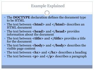 Example Explained
 The DOCTYPE declaration defines the document type
to be HTML
 The text between <html> and </html> describes an
HTML document
 The text between <head> and </head> provides
information about the document
 The text between <title> and </title> provides a title
for the document
 The text between <body> and </body> describes the
visible page content
 The text between <h1> and </h1> describes a heading
 The text between <p> and </p> describes a paragraph
 
