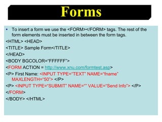 74
Forms
 To insert a form we use the <FORM></FORM> tags. The rest of the
form elements must be inserted in between the form tags.
<HTML> <HEAD>
<TITLE> Sample Form</TITLE>
</HEAD>
<BODY BGCOLOR=“FFFFFF”>
<FORM ACTION = http://www.xnu.com/formtest.asp>
<P> First Name: <INPUT TYPE=“TEXT” NAME=“fname”
MAXLENGTH=“50”> </P>
<P> <INPUT TYPE=“SUBMIT” NAME=“” VALUE=“Send Info”> </P>
</FORM>
</BODY> </HTML>
 