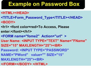 81
<HTML><HEAD>
<TITLE>Form_Password_Type</TITLE></HEAD>
<BODY>
<h1> <font color=red>To Access, Please
enter:</font></h1>
<FORM name="fome2" Action="url" >
User Name: <INPUT TYPE="TEXT" Name="FName"
SIZE="15" MAXLENGTH="25"><BR>
Password: <INPUT TYPE="PASSWORD"
NAME="PWord" value="" SIZE="15”
MAXLENGTH="25"><BR>
</FORM></BODY> </HTML>
Example on Password Box
 