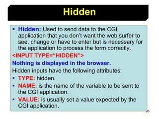83
 Hidden: Used to send data to the CGI
application that you don’t want the web surfer to
see, change or have to enter but is necessary for
the application to process the form correctly.
<INPUT TYPE=“HIDDEN”>
Nothing is displayed in the browser.
Hidden inputs have the following attributes:
 TYPE: hidden.
 NAME: is the name of the variable to be sent to
the CGI application.
 VALUE: is usually set a value expected by the
CGI application.
Hidden
 