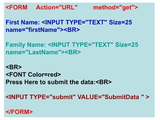 91
<FORM Action="URL" method="get">
First Name: <INPUT TYPE="TEXT" Size=25
name="firstName"><BR>
Family Name: <INPUT TYPE="TEXT" Size=25
name="LastName"><BR>
<BR>
<FONT Color=red>
Press Here to submit the data:<BR>
<INPUT TYPE="submit" VALUE="SubmitData " >
</FORM>
 