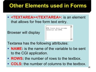 96
Other Elements used in Forms
 <TEXTAREA></TEXTAREA>: is an element
that allows for free form text entry.
Browser will display
Textarea has the following attributes:
 NAME: is the name of the variable to be sent
to the CGI application.
 ROWS: the number of rows to the textbox.
 COLS: the number of columns to the textbox.
 