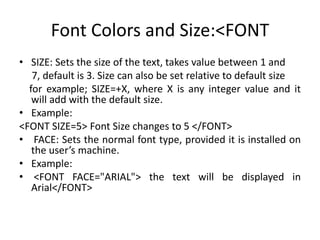 Font Colors and Size:<FONT
• SIZE: Sets the size of the text, takes value between 1 and
7, default is 3. Size can also be set relative to default size
for example; SIZE=+X, where X is any integer value and it
will add with the default size.
• Example:
<FONT SIZE=5> Font Size changes to 5 </FONT>
• FACE: Sets the normal font type, provided it is installed on
the user’s machine.
• Example:
• <FONT FACE="ARIAL"> the text will be displayed in
Arial</FONT>
 