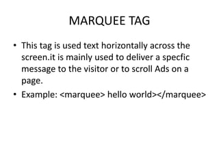 MARQUEE TAG
• This tag is used text horizontally across the
screen.it is mainly used to deliver a specfic
message to the visitor or to scroll Ads on a
page.
• Example: <marquee> hello world></marquee>
 