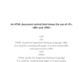 An HTML document control.html shows the use of <P>,
<BR> and <PRE>
</P>
<P>
HTML stands for Hypertext Markup Language.<BR>
It is used for creating web page. It is very simple<BR>
and easy to learn.<BR>
</P>
<PRE>
HTML stands for Hypertext Markup Language
It is used for creating web page. It is very simple
 