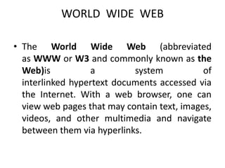 WORLD WIDE WEB
• The World Wide Web (abbreviated
as WWW or W3 and commonly known as the
Web)is a system of
interlinked hypertext documents accessed via
the Internet. With a web browser, one can
view web pages that may contain text, images,
videos, and other multimedia and navigate
between them via hyperlinks.
 