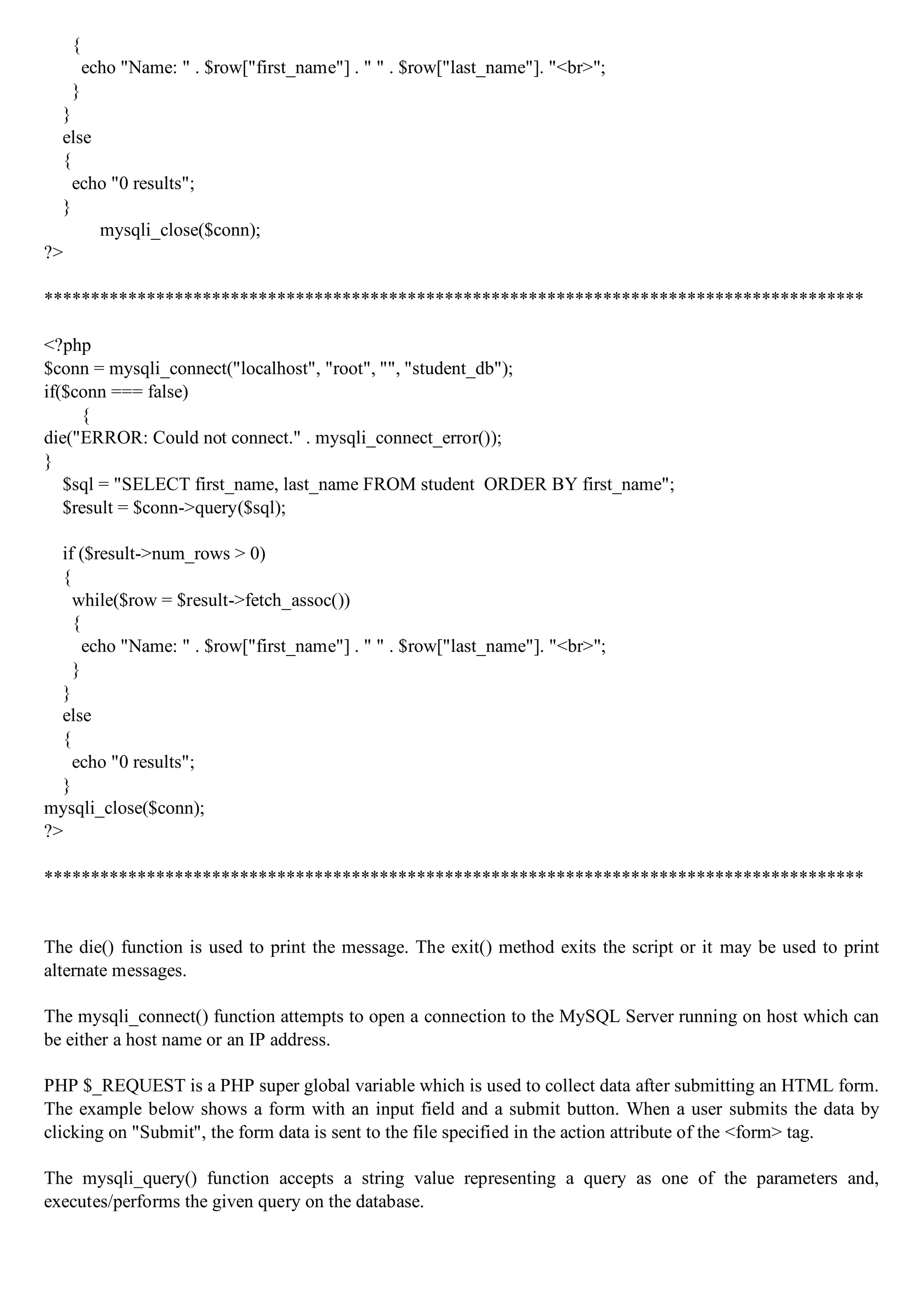 { echo "Name: " . $row["first_name"] . " " . $row["last_name"]. "<br>"; } } else { echo "0 results"; } mysqli_close($conn); ?> **************************************************************************************** <?php $conn = mysqli_connect("localhost", "root", "", "student_db"); if($conn === false) { die("ERROR: Could not connect." . mysqli_connect_error()); } $sql = "SELECT first_name, last_name FROM student ORDER BY first_name"; $result = $conn->query($sql); if ($result->num_rows > 0) { while($row = $result->fetch_assoc()) { echo "Name: " . $row["first_name"] . " " . $row["last_name"]. "<br>"; } } else { echo "0 results"; } mysqli_close($conn); ?> **************************************************************************************** The die() function is used to print the message. The exit() method exits the script or it may be used to print alternate messages. The mysqli_connect() function attempts to open a connection to the MySQL Server running on host which can be either a host name or an IP address. PHP $_REQUEST is a PHP super global variable which is used to collect data after submitting an HTML form. The example below shows a form with an input field and a submit button. When a user submits the data by clicking on "Submit", the form data is sent to the file specified in the action attribute of the <form> tag. The mysqli_query() function accepts a string value representing a query as one of the parameters and, executes/performs the given query on the database. 