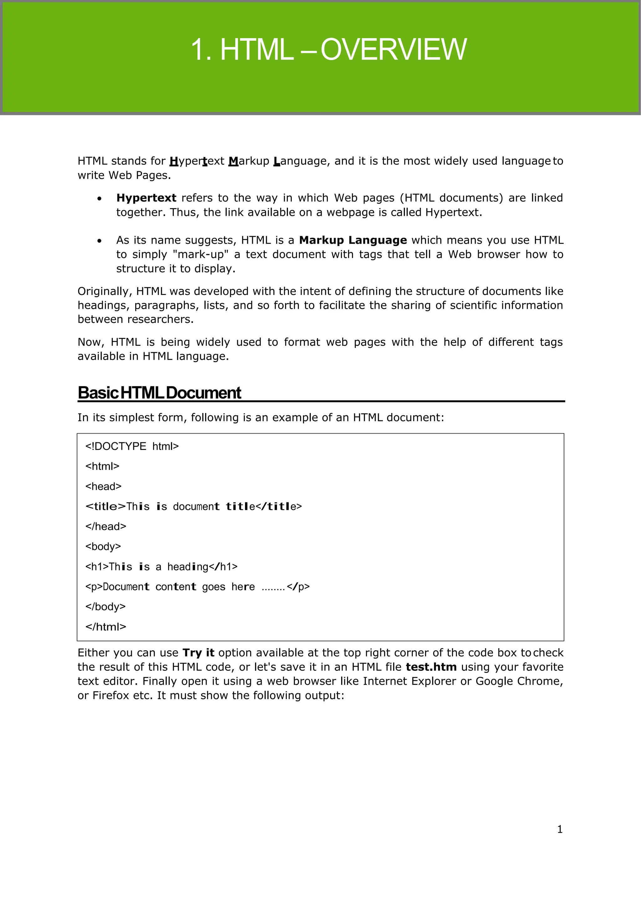1
HTML
HTML stands for Hypertext Markup Language, and it is the most widely used language to
write Web Pages.
 Hypertext refers to the way in which Web pages (HTML documents) are linked
together. Thus, the link available on a webpage is called Hypertext.
 As its name suggests, HTML is a Markup Language which means you use HTML
to simply "mark-up" a text document with tags that tell a Web browser how to
structure it to display.
Originally, HTML was developed with the intent of defining the structure of documents like
headings, paragraphs, lists, and so forth to facilitate the sharing of scientific information
between researchers.
Now, HTML is being widely used to format web pages with the help of different tags
available in HTML language.
BasicHTMLDocument
In its simplest form, following is an example of an HTML document:
Either you can use Try it option available at the top right corner of the code box tocheck
the result of this HTML code, or let's save it in an HTML file test.htm using your favorite
text editor. Finally open it using a web browser like Internet Explorer or Google Chrome,
or Firefox etc. It must show the following output:
<!DOCTYPE html>
<html>
<head>
<title>This is document title</title>
</head>
<body>
<h1>This is a heading</h1>
<p>Document content goes here ........</p>
</body>
</html>
 