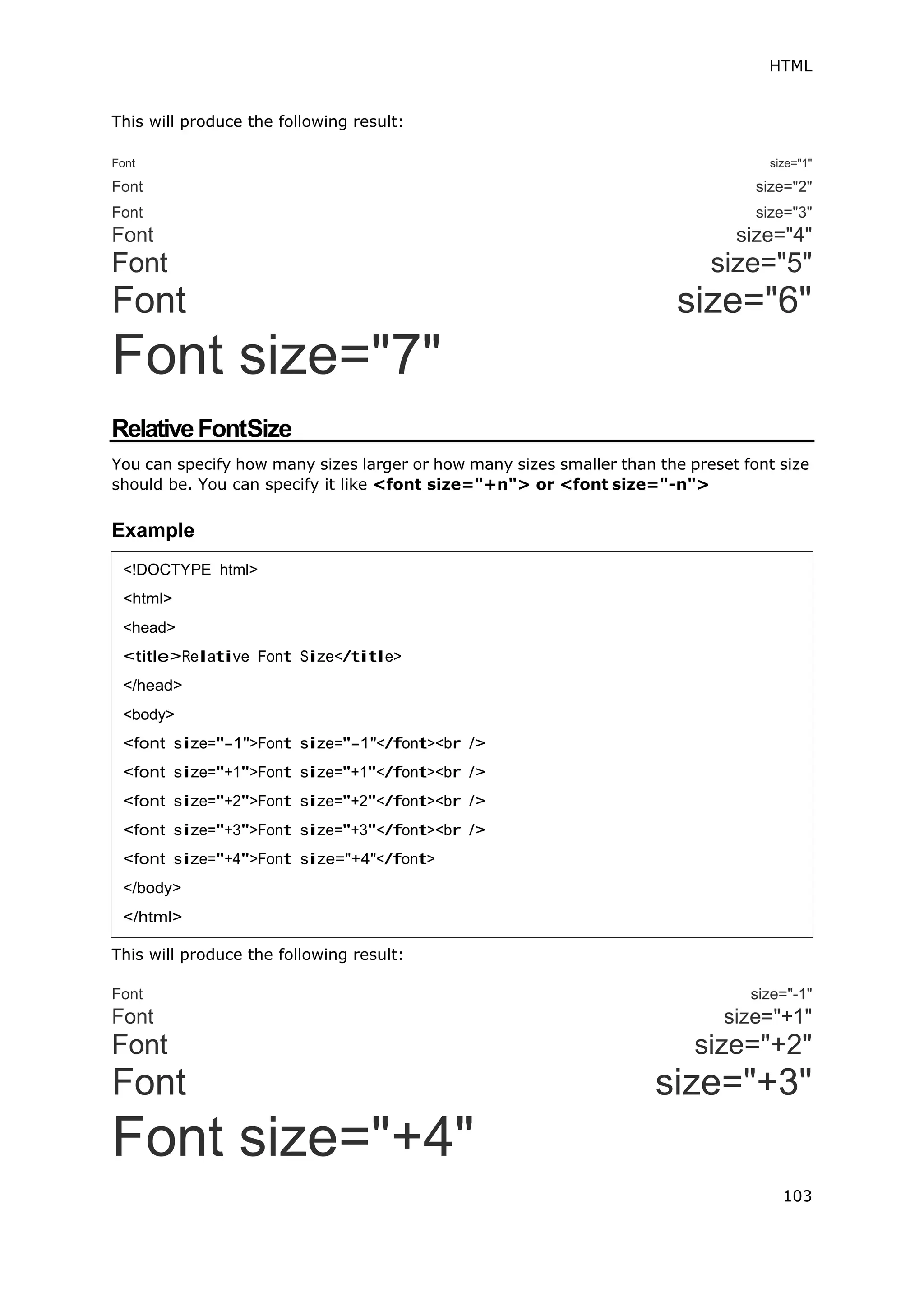 HTML
103
This will produce the following result:
Font size="1"
Font size="2"
Font size="3"
Font size="4"
Font size="5"
Font size="6"
Font size="7"
RelativeFontSize
You can specify how many sizes larger or how many sizes smaller than the preset font size
should be. You can specify it like <font size="+n"> or <font size="-n">
Example
This will produce the following result:
Font size="-1"
Font size="+1"
Font size="+2"
Font size="+3"
Font size="+4"
<!DOCTYPE html>
<html>
<head>
<title>Relative Font Size</title>
</head>
<body>
<font size="-1">Font size="-1"</font><br />
<font size="+1">Font size="+1"</font><br />
<font size="+2">Font size="+2"</font><br />
<font size="+3">Font size="+3"</font><br />
<font size="+4">Font size="+4"</font>
</body>
</html>
 