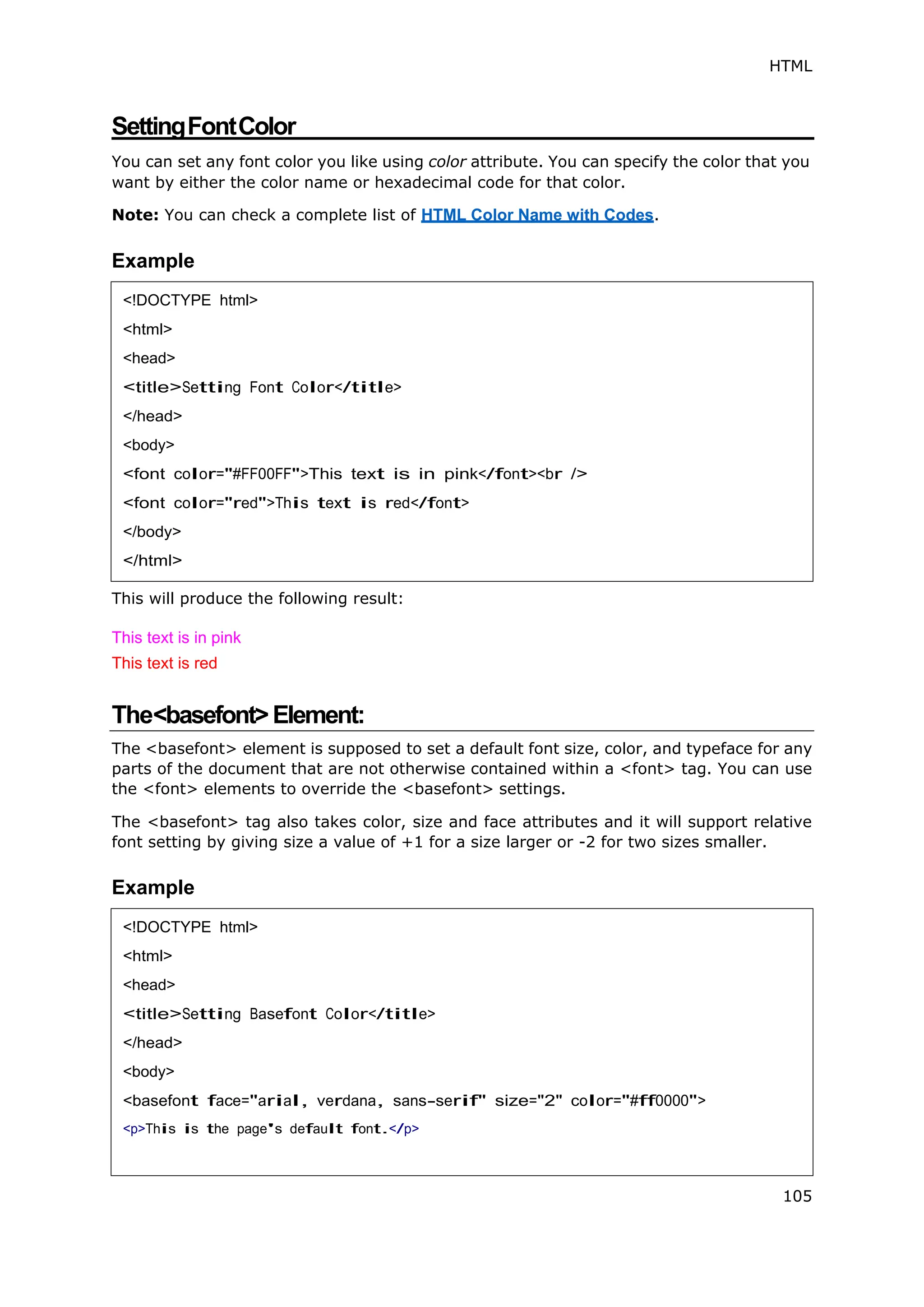 HTML
105
SettingFontColor
You can set any font color you like using color attribute. You can specify the color that you
want by either the color name or hexadecimal code for that color.
Note: You can check a complete list of HTML Color Name with Codes.
Example
This will produce the following result:
This text is in pink
This text is red
The<basefont>Element:
The <basefont> element is supposed to set a default font size, color, and typeface for any
parts of the document that are not otherwise contained within a <font> tag. You can use
the <font> elements to override the <basefont> settings.
The <basefont> tag also takes color, size and face attributes and it will support relative
font setting by giving size a value of +1 for a size larger or -2 for two sizes smaller.
Example
<!DOCTYPE html>
<html>
<head>
<title>Setting Font Color</title>
</head>
<body>
<font color="#FF00FF">This text is in pink</font><br />
<font color="red">This text is red</font>
</body>
</html>
<!DOCTYPE html>
<html>
<head>
<title>Setting Basefont Color</title>
</head>
<body>
<basefont face="arial, verdana, sans-serif" size="2" color="#ff0000">
<p>This is the page's default font.</p>
 